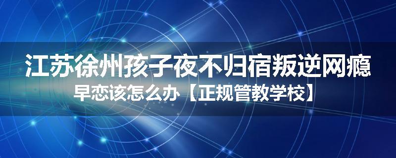江苏徐州孩子夜不归宿叛逆网瘾早恋该怎么办【正规管教学校】