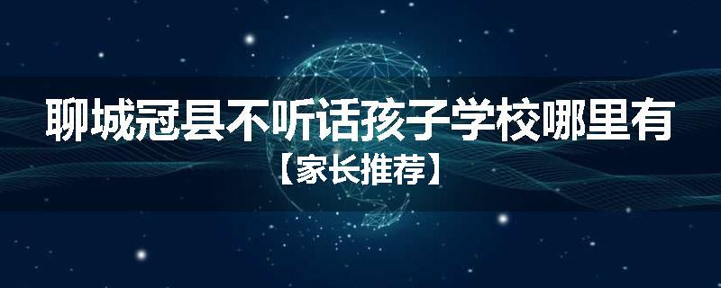 聊城冠县不听话孩子学校哪里有【家长推荐】