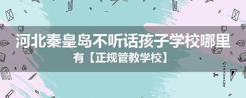 河北秦皇岛不听话孩子学校哪里有【正规管教学校】