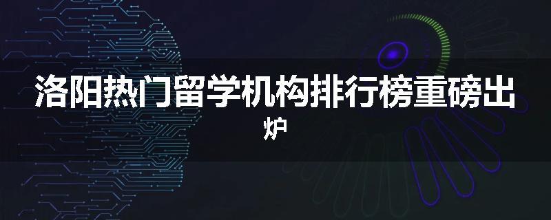 洛阳热门留学机构排行榜重磅出炉