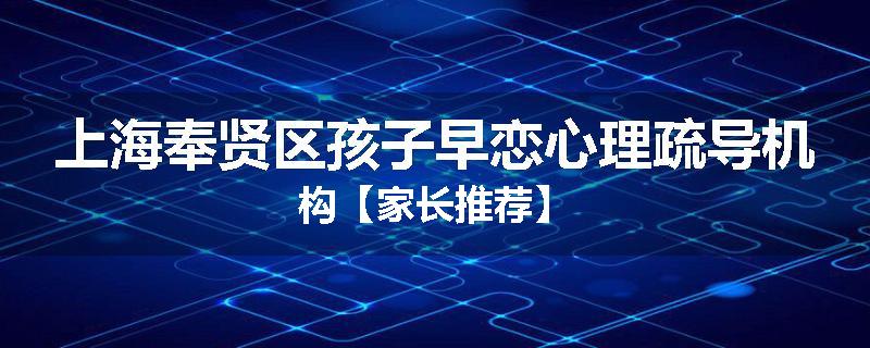 上海奉贤区孩子早恋心理疏导机构【家长推荐】