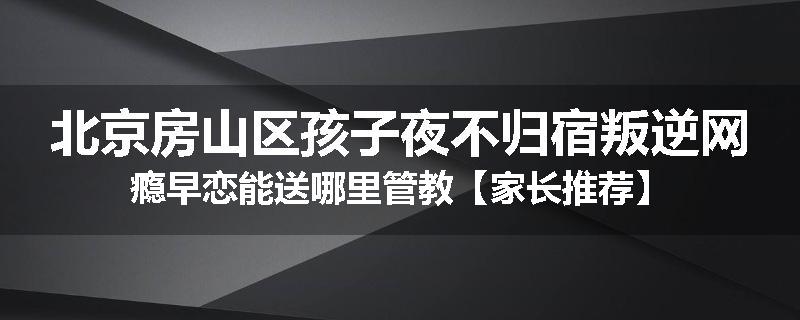 北京房山区孩子夜不归宿叛逆网瘾早恋能送哪里管教【家长推荐】
