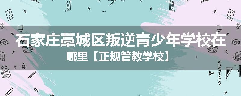 石家庄藁城区叛逆青少年学校在哪里【正规管教学校】