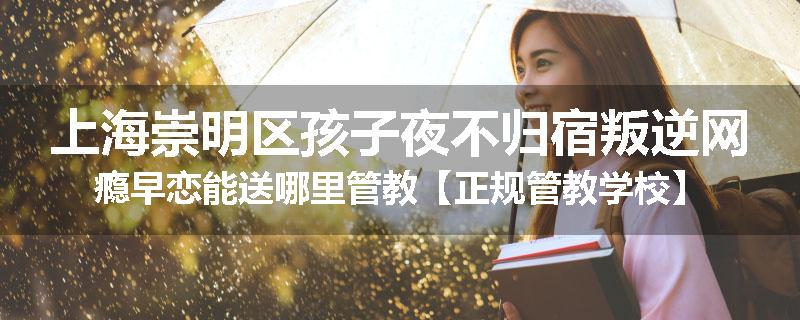 上海崇明区孩子夜不归宿叛逆网瘾早恋能送哪里管教【正规管教学校】