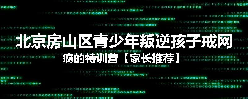北京房山区青少年叛逆孩子戒网瘾的特训营【家长推荐】