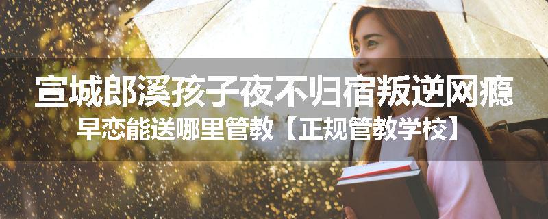 宣城郎溪孩子夜不归宿叛逆网瘾早恋能送哪里管教【正规管教学校】
