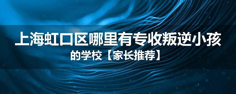 上海虹口区哪里有专收叛逆小孩的学校【家长推荐】