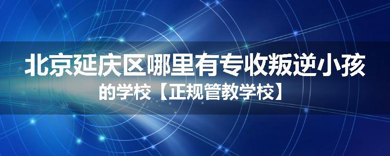 北京延庆区哪里有专收叛逆小孩的学校【正规管教学校】