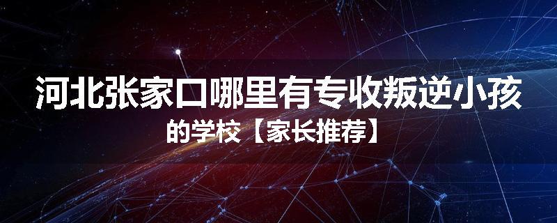 河北张家口哪里有专收叛逆小孩的学校【家长推荐】