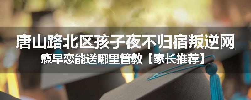 唐山路北区孩子夜不归宿叛逆网瘾早恋能送哪里管教【家长推荐】