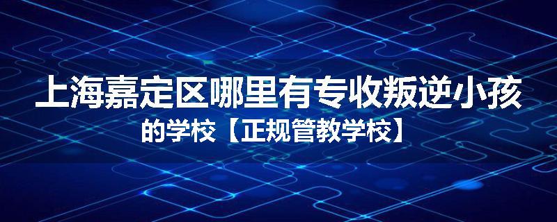 上海嘉定区哪里有专收叛逆小孩的学校【正规管教学校】
