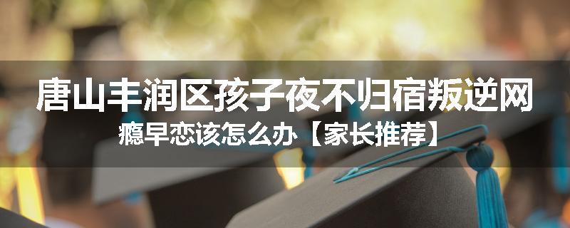 唐山丰润区孩子夜不归宿叛逆网瘾早恋该怎么办【家长推荐】