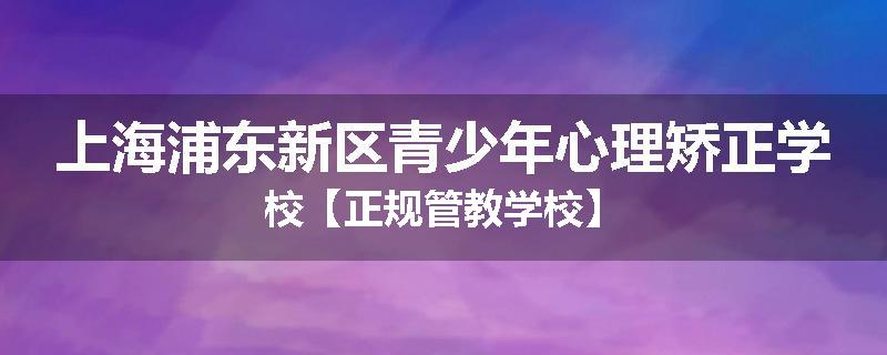 上海浦东新区青少年心理矫正学校【正规管教学校】