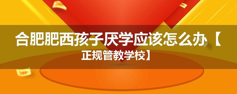 合肥肥西孩子厌学应该怎么办【正规管教学校】