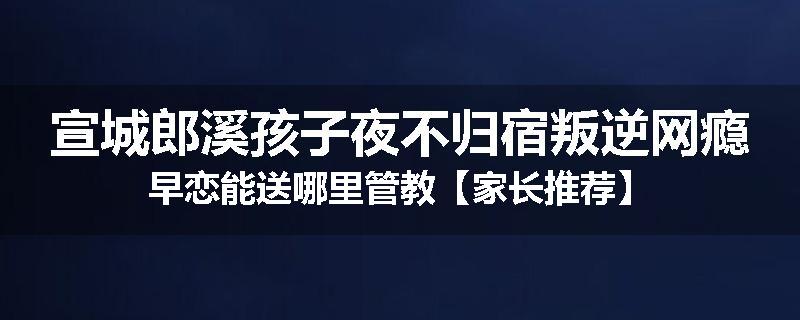 宣城郎溪孩子夜不归宿叛逆网瘾早恋能送哪里管教【家长推荐】