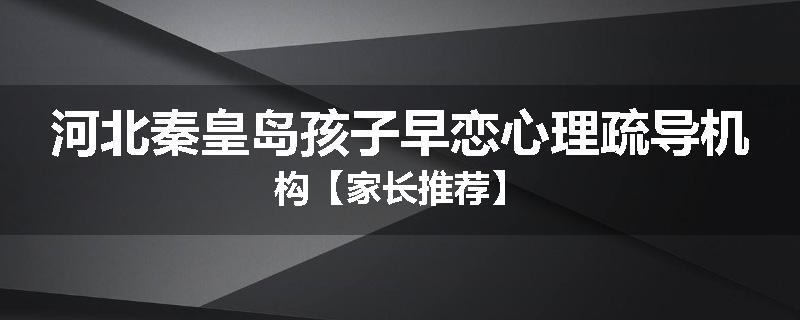 河北秦皇岛孩子早恋心理疏导机构【家长推荐】