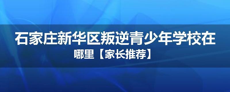 石家庄新华区叛逆青少年学校在哪里【家长推荐】