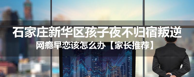 石家庄新华区孩子夜不归宿叛逆网瘾早恋该怎么办【家长推荐】