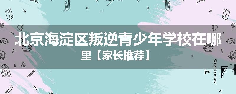 北京海淀区叛逆青少年学校在哪里【家长推荐】