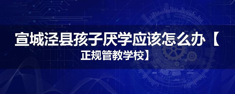 宣城泾县孩子厌学应该怎么办【正规管教学校】