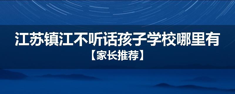 江苏镇江不听话孩子学校哪里有【家长推荐】