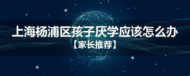 上海杨浦区孩子厌学应该怎么办【家长推荐】