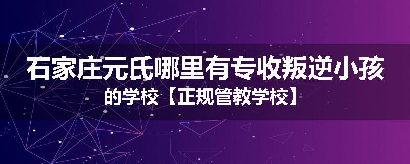 石家庄元氏哪里有专收叛逆小孩的学校【正规管教学校】