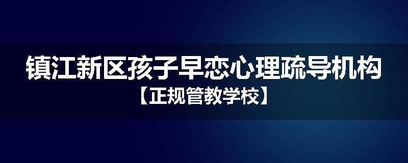 镇江新区孩子早恋心理疏导机构【正规管教学校】