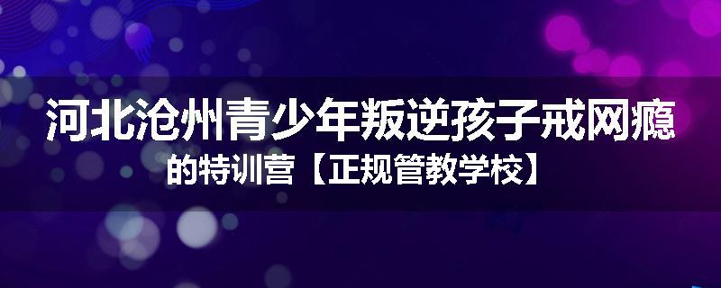 河北沧州青少年叛逆孩子戒网瘾的特训营【正规管教学校】