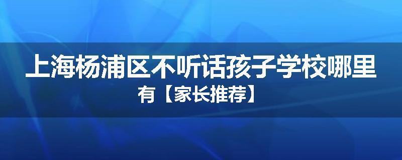 上海杨浦区不听话孩子学校哪里有【家长推荐】