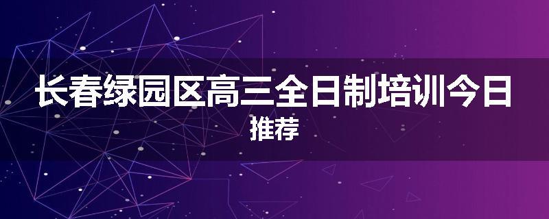 长春绿园区高三全日制培训今日推荐