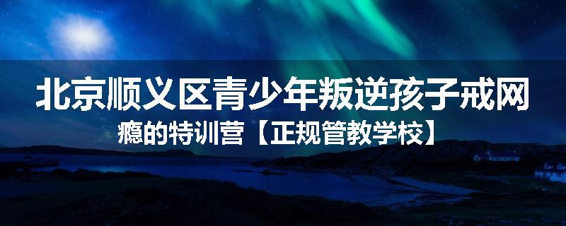 北京顺义区青少年叛逆孩子戒网瘾的特训营【正规管教学校】
