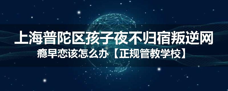 上海普陀区孩子夜不归宿叛逆网瘾早恋该怎么办【正规管教学校】