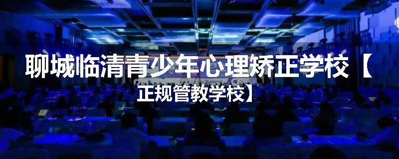 聊城临清青少年心理矫正学校【正规管教学校】