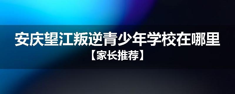 安庆望江叛逆青少年学校在哪里【家长推荐】