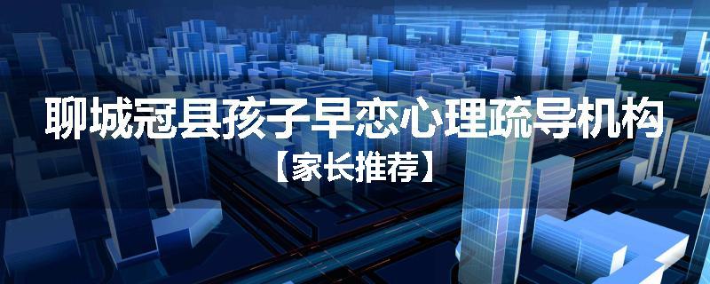 聊城冠县孩子早恋心理疏导机构【家长推荐】