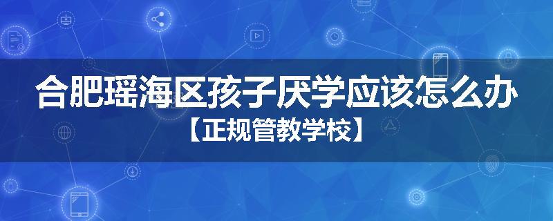 合肥瑶海区孩子厌学应该怎么办【正规管教学校】