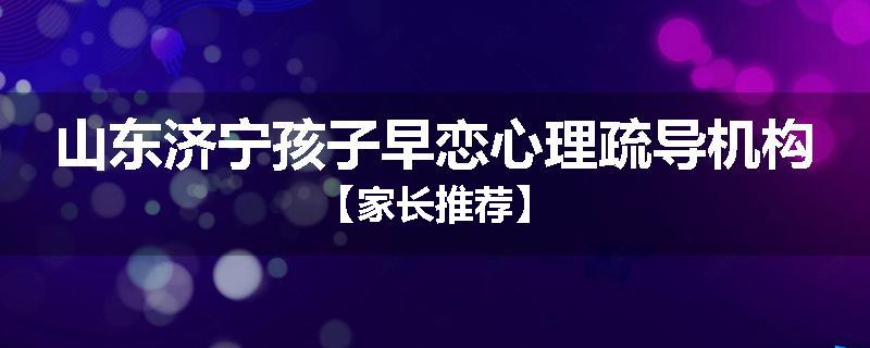 山东济宁孩子早恋心理疏导机构【家长推荐】
