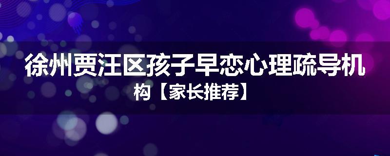 徐州贾汪区孩子早恋心理疏导机构【家长推荐】