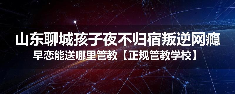 山东聊城孩子夜不归宿叛逆网瘾早恋能送哪里管教【正规管教学校】