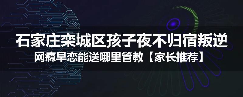 石家庄栾城区孩子夜不归宿叛逆网瘾早恋能送哪里管教【家长推荐】