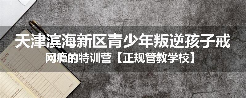 天津滨海新区青少年叛逆孩子戒网瘾的特训营【正规管教学校】