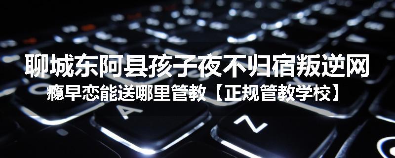 聊城东阿县孩子夜不归宿叛逆网瘾早恋能送哪里管教【正规管教学校】