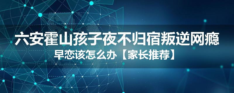 六安霍山孩子夜不归宿叛逆网瘾早恋该怎么办【家长推荐】