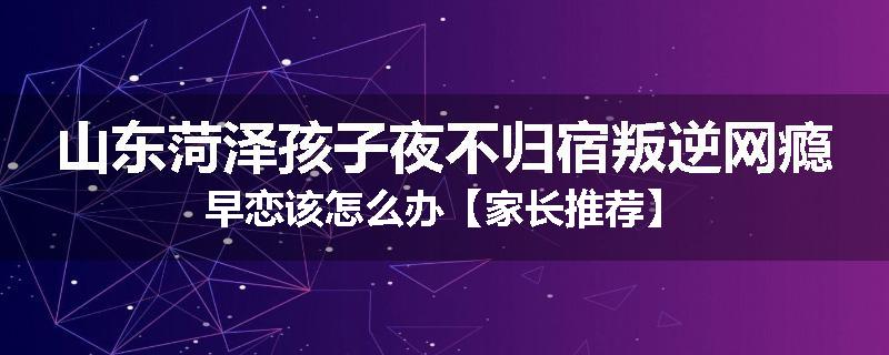 山东菏泽孩子夜不归宿叛逆网瘾早恋该怎么办【家长推荐】