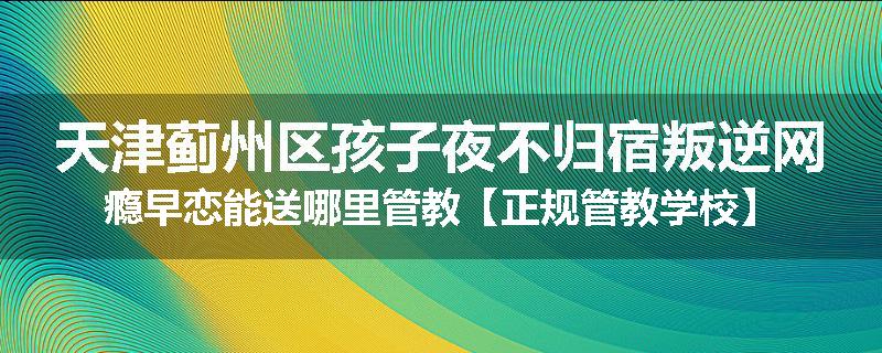 天津蓟州区孩子夜不归宿叛逆网瘾早恋能送哪里管教【正规管教学校】