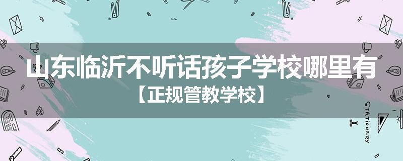 山东临沂不听话孩子学校哪里有【正规管教学校】