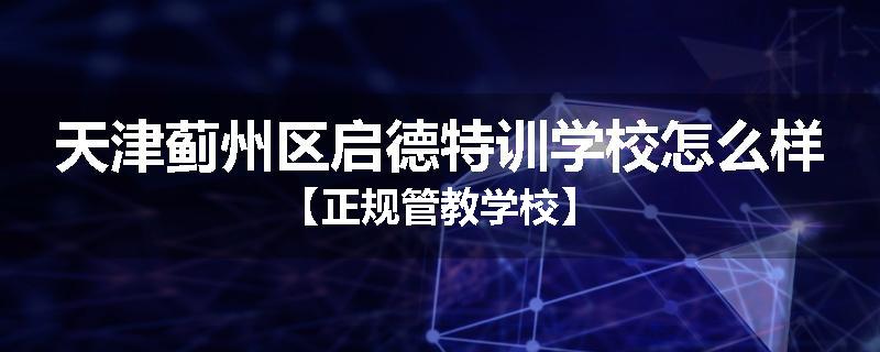天津蓟州区启德特训学校怎么样【正规管教学校】