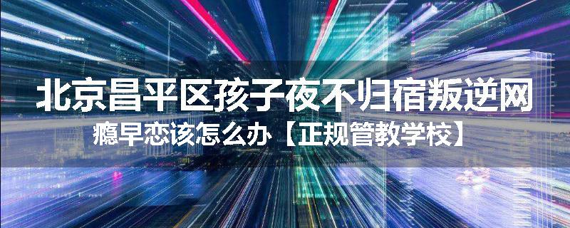 北京昌平区孩子夜不归宿叛逆网瘾早恋该怎么办【正规管教学校】