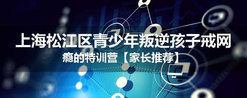 上海松江区青少年叛逆孩子戒网瘾的特训营【家长推荐】